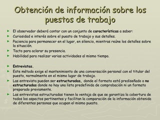 Obtención de información sobre los
           puestos de trabajo
►   El observador deberá contar con un conjunto de características a saber:
►   Curiosidad e interés sobre el puesto de trabajo y sus detalles.
►   Paciencia para permanecer en el lugar, en silencio, mientras reúne los detalles sobre
    la situación.
►   Tacto para aclarar su presencia.
►   Habilidad para realizar varias actividades al mismo tiempo.

► Entrevistas.
► Este método exige el mantenimiento de una conversación personal con el titular del
  puesto, normalmente en el mismo lugar de trabajo.
► Las entrevista pueden ser estructuradas, donde el formato está prediseñado o no
  estructuradas donde no hay una lista predefinida de comprobación ni un formato
  preparado previamente.
► Las entrevistas estructuradas tienen la ventaja de que se garantiza la cobertura de
  todos los aspectos pertinentes y facilitan la comparación de la información obtenida
  de diferentes personas que ocupan el mismo puesto.
 