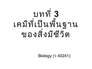 บทที่ 3
เคมีที่เป็นพื้นฐาน
ของสิ่งมีชีวิต
Biology (ว 40241)
 