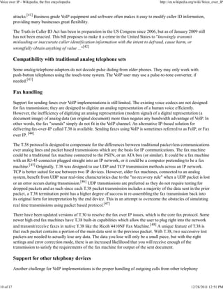 Voice over IP - Wikipedia, the free encyclopedia                                                http://en.wikipedia.org/wiki/Voice_over_IP



           attacks.[41] Business grade VoIP equipment and software often makes it easy to modify caller ID information,
           providing many businesses great flexibility.

           The Truth in Caller ID Act has been in preparation in the US Congress since 2006, but as of January 2009 still
           has not been enacted. This bill proposes to make it a crime in the United States to "knowingly transmit
           misleading or inaccurate caller identification information with the intent to defraud, cause harm, or
           wrongfully obtain anything of value ..."[42]

           Compatibility with traditional analog telephone sets

           Some analog telephone adapters do not decode pulse dialing from older phones. They may only work with
           push-button telephones using the touch-tone system. The VoIP user may use a pulse-to-tone converter, if
           needed.[43]

           Fax handling

           Support for sending faxes over VoIP implementations is still limited. The existing voice codecs are not designed
           for fax transmission; they are designed to digitize an analog representation of a human voice efficiently.
           However, the inefficiency of digitizing an analog representation (modem signal) of a digital representation (a
           document image) of analog data (an original document) more than negates any bandwidth advantage of VoIP. In
           other words, the fax "sounds" simply do not fit in the VoIP channel. An alternative IP-based solution for
           delivering fax-over-IP called T.38 is available. Sending faxes using VoIP is sometimes referred to as FoIP, or Fax
           over IP. [44]

           The T.38 protocol is designed to compensate for the differences between traditional packet-less communications
           over analog lines and packet based transmissions which are the basis for IP communications. The fax machine
           could be a traditional fax machine connected to the PSTN, or an ATA box (or similar). It could be a fax machine
           with an RJ-45 connector plugged straight into an IP network, or it could be a computer pretending to be a fax
           machine.[45] Originally, T.38 was designed to use UDP and TCP transmission methods across an IP network.
           TCP is better suited for use between two IP devices. However, older fax machines, connected to an analog
           system, benefit from UDP near real-time characteristics due to the "no recovery rule" when a UDP packet is lost
           or an error occurs during transmission.[46] UDP transmissions are preferred as they do not require testing for
           dropped packets and as such since each T.38 packet transmission includes a majority of the data sent in the prior
           packet, a T.38 termination point has a higher degree of success in re-assembling the fax transmission back into
           its original form for interpretation by the end device. This in an attempt to overcome the obstacles of simulating
           real time transmissions using packet based protocol.[47]

           There have been updated versions of T.30 to resolve the fax over IP issues, which is the core fax protocol. Some
           newer high end fax machines have T.38 built-in capabilities which allow the user to plug right into the network
           and transmit/receive faxes in native T.38 like the Ricoh 4410NF Fax Machine.[48] A unique feature of T.38 is
           that each packet contains a portion of the main data sent in the previous packet. With T.38, two successive lost
           packets are needed to actually lose any data. The data you lose will only be a small piece, but with the right
           settings and error correction mode, there is an increased likelihood that you will receive enough of the
           transmission to satisfy the requirements of the fax machine for output of the sent document.

           Support for other telephony devices

           Another challenge for VoIP implementations is the proper handling of outgoing calls from other telephony



10 of 17                                                                                                            12/28/2011 12:51 PM
 