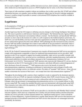Voice over IP - Wikipedia, the free encyclopedia                                                  http://en.wikipedia.org/wiki/Voice_over_IP


           devices such as digital video recorders, satellite television receivers, alarm systems, conventional modems and
           other similar devices that depend on access to a PSTN telephone line for some or all of their functionality.

           These types of calls sometimes complete without any problems, but in other cases they fail. If VoIP and cellular
           substitution becomes very popular, some ancillary equipment makers may be forced to redesign equipment,
           because it would no longer be possible to assume a conventional PSTN telephone line would be available in
           consumer's homes.

           Legal issues
           As the popularity of VoIP grows, governments are becoming more interested in regulating VoIP in a manner
           similar to PSTN services.[49]

           Another legal issue that the US Congress is debating concerns changes to the Foreign Intelligence Surveillance
           Act. The issue in question is calls between Americans and foreigners. The National Security Agency (NSA) is
           not authorized to tap Americans' conversations without a warrant—but the Internet, and specifically VoIP does
           not draw as clear a line to the location of a caller or a call's recipient as the traditional phone system does. As
           VoIP's low cost and flexibility convinces more and more organizations to adopt the technology, the surveillance
           for law enforcement agencies becomes more difficult. VoIP technology has also increased security concerns
           because VoIP and similar technologies have made it more difficult for the government to determine where a
           target is physically located when communications are being intercepted, and that creates a whole set of new
           legal challenges.[50]

           In the US, the Federal Communications Commission now requires all interconnected VoIP service providers to
           comply with requirements comparable to those for traditional telecommunications service providers. VoIP
           operators in the US are required to support local number portability; make service accessible to people with
           disabilities; pay regulatory fees, universal service contributions, and other mandated payments; and enable law
           enforcement authorities to conduct surveillance pursuant to the Communications Assistance for Law
           Enforcement Act (CALEA). "Interconnected" VoIP operators also must provide Enhanced 911 service, disclose
           any limitations on their E-911 functionality to their consumers, and obtain affirmative acknowledgements of
           these disclosures from all consumers.[51] VoIP operators also receive the benefit of certain US
           telecommunications regulations, including an entitlement to interconnection and exchange of traffic with
           incumbent local exchange carriers via wholesale carriers. Providers of "nomadic" VoIP service—those who are
           unable to determine the location of their users—are exempt from state telecommunications regulation.[52]

           Throughout the developing world, countries where regulation is weak or captured by the dominant operator,
           restrictions on the use of VoIP are imposed, including in Panama where VoIP is taxed, Guyana where VoIP is
           prohibited and India where its retail commercial sales is allowed but only for long distance service.[53] In
           Ethiopia, where the government is monopolizing telecommunication service, it is a criminal offense to offer
           services using VoIP. The country has installed firewalls to prevent international calls being made using VoIP.
           These measures were taken after the popularity of VoIP reduced the income generated by the state owned
           telecommunication company.

           In the European Union, the treatment of VoIP service providers is a decision for each Member State's national
           telecoms regulator, which must use competition law to define relevant national markets and then determine
           whether any service provider on those national markets has "significant market power" (and so should be
           subject to certain obligations). A general distinction is usually made between VoIP services that function over
           managed networks (via broadband connections) and VoIP services that function over unmanaged networks
           (essentially, the Internet).


11 of 17                                                                                                              12/28/2011 12:51 PM
 