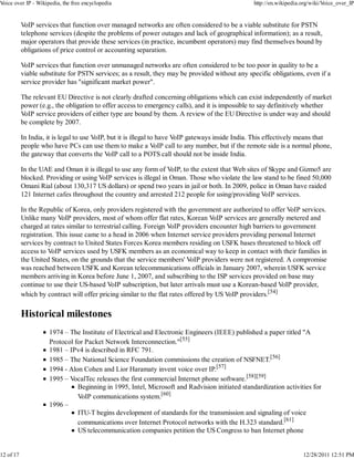Voice over IP - Wikipedia, the free encyclopedia                                                 http://en.wikipedia.org/wiki/Voice_over_IP


           VoIP services that function over managed networks are often considered to be a viable substitute for PSTN
           telephone services (despite the problems of power outages and lack of geographical information); as a result,
           major operators that provide these services (in practice, incumbent operators) may find themselves bound by
           obligations of price control or accounting separation.

           VoIP services that function over unmanaged networks are often considered to be too poor in quality to be a
           viable substitute for PSTN services; as a result, they may be provided without any specific obligations, even if a
           service provider has "significant market power".

           The relevant EU Directive is not clearly drafted concerning obligations which can exist independently of market
           power (e.g., the obligation to offer access to emergency calls), and it is impossible to say definitively whether
           VoIP service providers of either type are bound by them. A review of the EU Directive is under way and should
           be complete by 2007.

           In India, it is legal to use VoIP, but it is illegal to have VoIP gateways inside India. This effectively means that
           people who have PCs can use them to make a VoIP call to any number, but if the remote side is a normal phone,
           the gateway that converts the VoIP call to a POTS call should not be inside India.

           In the UAE and Oman it is illegal to use any form of VoIP, to the extent that Web sites of Skype and Gizmo5 are
           blocked. Providing or using VoIP services is illegal in Oman. Those who violate the law stand to be fined 50,000
           Omani Rial (about 130,317 US dollars) or spend two years in jail or both. In 2009, police in Oman have raided
           121 Internet cafes throughout the country and arrested 212 people for using/providing VoIP services.

           In the Republic of Korea, only providers registered with the government are authorized to offer VoIP services.
           Unlike many VoIP providers, most of whom offer flat rates, Korean VoIP services are generally metered and
           charged at rates similar to terrestrial calling. Foreign VoIP providers encounter high barriers to government
           registration. This issue came to a head in 2006 when Internet service providers providing personal Internet
           services by contract to United States Forces Korea members residing on USFK bases threatened to block off
           access to VoIP services used by USFK members as an economical way to keep in contact with their families in
           the United States, on the grounds that the service members' VoIP providers were not registered. A compromise
           was reached between USFK and Korean telecommunications officials in January 2007, wherein USFK service
           members arriving in Korea before June 1, 2007, and subscribing to the ISP services provided on base may
           continue to use their US-based VoIP subscription, but later arrivals must use a Korean-based VoIP provider,
           which by contract will offer pricing similar to the flat rates offered by US VoIP providers.[54]

           Historical milestones
                     1974 – The Institute of Electrical and Electronic Engineers (IEEE) published a paper titled "A
                     Protocol for Packet Network Interconnection."[55]
                     1981 – IPv4 is described in RFC 791.
                     1985 – The National Science Foundation commissions the creation of NSFNET.[56]
                     1994 - Alon Cohen and Lior Haramaty invent voice over IP.[57]
                     1995 – VocalTec releases the first commercial Internet phone software.[58][59]
                               Beginning in 1995, Intel, Microsoft and Radvision initiated standardization activities for
                               VoIP communications system.[60]
                     1996 –
                               ITU-T begins development of standards for the transmission and signaling of voice
                               communications over Internet Protocol networks with the H.323 standard.[61]
                               US telecommunication companies petition the US Congress to ban Internet phone


12 of 17                                                                                                             12/28/2011 12:51 PM
 