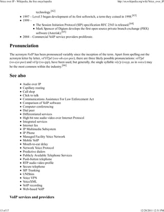 Voice over IP - Wikipedia, the free encyclopedia                                                http://en.wikipedia.org/wiki/Voice_over_IP



                              technology.[62]
                     1997 – Level 3 began development of its first softswitch, a term they coined in 1998.[63]
                     1999 –
                              The Session Initiation Protocol (SIP) specification RFC 2543 is released.[64]
                              Mark Spencer of Digium develops the first open source private branch exchange (PBX)
                              software (Asterisk).[65]
                     2004 – Commercial VoIP service providers proliferate.

           Pronunciation
           The acronym VoIP has been pronounced variably since the inception of the term. Apart from spelling out the
           acronym letter by letter, vē'ō'ī'pē (vee-oh-eye-pee), there are three likely possible pronunciations: vō'ī'pē
           (vo-eye-pee) and vō'ip (vo-ipp), have been used, but generally, the single syllable vŏy'p (voyp, as in voice) may
           be the most common within the industry.[66]

           See also
                     Audio over IP
                     Capillary routing
                     Call shop
                     Click to talk
                     Communications Assistance For Law Enforcement Act
                     Comparison of VoIP software
                     Computer conferencing
                     Dial peer
                     Differentiated services
                     High bit rate audio video over Internet Protocol
                     Integrated services
                     Internet fax
                     IP Multimedia Subsystem
                     IP Phone
                     Managed Facility Voice Network
                     Mobile VoIP
                     Mouth-to-ear delay
                     Network Voice Protocol
                     Predictive dialers
                     Publicly Available Telephone Services
                     Push-button telephone
                     RTP audio video profile
                     Secure telephone
                     SIP Trunking
                     UNIStim
                     Voice VPN
                     VoiceXML
                     VoIP recording
                     Web-based VoIP

           VoIP services and providers


13 of 17                                                                                                            12/28/2011 12:51 PM
 
