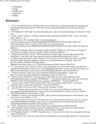 Voice over IP - Wikipedia, the free encyclopedia                                                    http://en.wikipedia.org/wiki/Voice_over_IP


                     HamSphere
                     Ooma
                     RingCentral
                     Radvision
                     Skype

           References
             1. ^ "Voice over Internet Protocol. Definition and Overview" (http://www.iec.org/online/tutorials/int_tele/index.asp) .
                International Engineering Consortium. 2007. http://www.iec.org/online/tutorials/int_tele/index.asp. Retrieved
                2009-04-27.
             2. ^ "IP Telephony Vs VoIP" (http://www.networkstraining.com) . http://www.networkstraining.com. Retrieved 27 April
                2011.
             3. ^ Booth, C (2010). "Chapter 2: IP Phones, Software VoIP, and Integrated and Mobile VoIP". Library Technology
                Reports 46 (5): 11–19.
             4. ^ "Carriers look to IP for backhaul" (http://www.commsdesign.com
                /showArticle.jhtml;jsessionid=YBQXDJILLQX0IQSNDLPSKH0CJUNN2JVN?articleID=159907138) .
                Telecommunications Online. January 21, 2009. http://www.commsdesign.com
                /showArticle.jhtml;jsessionid=YBQXDJILLQX0IQSNDLPSKH0CJUNN2JVN?articleID=159907138. Retrieved
                2009-01-21.
             5. ^ "Mobile's IP challenge" (http://www.totaltele.com/View.aspx?ID=77588&t=4) . Total Telecom. December 8,
                2005. http://www.totaltele.com/View.aspx?ID=77588&t=4. Retrieved 2009-01-21.
             6. ^ Michael Dosch and Steve Church. "VoIP In The Broadcast Studio" (http://www.axiaaudio.com/tech/voip
                /default.htm) . Axia Audio. http://www.axiaaudio.com/tech/voip/default.htm. Retrieved 2011-06-21.
             7. ^ Callahan, Renee (December 9, 2008). "Businesses Move To Voice-Over-IP" (http://www.forbes.com/2008/12
                /09/skype-vonage-ringcentral_leadership_clayton_in_rc_1209claytonchristensen_inl.html) . forbes.com.
                http://www.forbes.com/2008/12/09/skype-vonage-
                ringcentral_leadership_clayton_in_rc_1209claytonchristensen_inl.html. Retrieved 2009-03-03.
             8. ^ a b c Korzeniowski, Peter (January 8, 2009). "Three Technologies You Need In 2009" (http://www.forbes.com
                /2009/01/08/small-business-voip-ent-tech-cx_bm_0108bmightytech09.html/) . Forbes.com. http://www.forbes.com
                /2009/01/08/small-business-voip-ent-tech-cx_bm_0108bmightytech09.html/. Retrieved 2009-03-02.
             9. ^ "Skype For Business" (http://www.skype.com/business/allfeatures/3skypephone/) . skype.com.
                http://www.skype.com/business/allfeatures/3skypephone/. Retrieved 2009-03-16.
            10. ^ William Jackson (2009-05-27). "SSA goes big on VOIP" (http://gcn.com/Articles/2009/06/01/SSA-
                VOIP-implementation.aspx?s=gcndaily_280509&Page=1) . Government Computer News. http://gcn.com/Articles
                /2009/06/01/SSA-VOIP-implementation.aspx?s=gcndaily_280509&Page=1. Retrieved 2009-05-28.
            11. ^ "Social Security to Build "World's Largest VOIP"" (http://www.govtech.com/gt/275677) . Government
                Technology. http://www.govtech.com/gt/275677. Retrieved 2009-05-29.
            12. ^ FCC.gov (http://www.fcc.gov/voip/) , What are some advantages of VOIP?
            13. ^ a b c d e f "Quality of Service for Voice over IP" (http://www.cisco.com/en/US/docs/ios/solutions_docs
                /qos_solutions/QoSVoIP/QoSVoIP.html) . http://www.cisco.com/en/US/docs/ios/solutions_docs/qos_solutions
                /QoSVoIP/QoSVoIP.html. Retrieved May 3, 2011.
            14. ^ Prabhakar, G.; Rastogi, R.,& Thotton, M (2005). "OSS Architecture & Requirements for VoIP Networks". Bell
                Labs Technical Journal 10 (1): 31–45.
            15. ^ a b "Quality of Service for Voice over IP" (http://www.cisco.com/en/US/docs/ios/solutions_docs/qos_solutions
                /QoSVoIP/QoSVoIP.html#wp1029054) . http://www.cisco.com/en/US/docs/ios/solutions_docs/qos_solutions
                /QoSVoIP/QoSVoIP.html#wp1029054. Retrieved May 3, 2011.
            16. ^ VOIP – Vulnerability over Internet Protocol (http://www.continuitycentral.com/feature074.htm)
            17. ^ IEEE Multipath routing with adaptive playback scheduling for Voice over IP in Service Overlay Networks
                (Abstract) (http://ieeexplore.ieee.org/xpl/freeabs_all.jsp?arnumber=4520089)
            18. ^ ICT Regulation Tool Kit – 4.4 VOIP – Regulatory Issues – Universal Service (http://www.ictregulationtoolkit.org
                /en/Section.3083.html)
            19. ^ Letter from the City of New York to the Federal Communications Commission (http://gullfoss2.fcc.gov/prod/ecfs



14 of 17                                                                                                                12/28/2011 12:51 PM
 