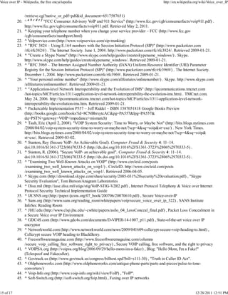 Voice over IP - Wikipedia, the free encyclopedia                                                     http://en.wikipedia.org/wiki/Voice_over_IP


                 /retrieve.cgi?native_or_pdf=pdf&id_document=6517587651)
           20.   ^ a b c d e f "FCC Consumer Advisory VoIP and 911 Service" (http://www.fcc.gov/cgb/consumerfacts/voip911.pdf) .
                 http://www.fcc.gov/cgb/consumerfacts/voip911.pdf. Retrieved May 2, 2011.
           21.   ^ Keeping your telephone number when you change your service provider – FCC (http://www.fcc.gov
                 /cgb/consumerfacts/numbport.html)
           22.   ^ VoIpservice.com (http://www.voipservice.com/sip-trunking)
           23.   ^ "RFC 3824 – Using E.164 numbers with the Session Initiation Protocol (SIP)" (http://www.packetizer.com
                 /rfc/rfc3824/) . The Internet Society. June 1, 2004. http://www.packetizer.com/rfc/rfc3824/. Retrieved 2009-01-21.
           24.   ^ "Create a Skype Name" (http://www.skype.com/help/guides/createskypename_windows/) . Skype.
                 http://www.skype.com/help/guides/createskypename_windows/. Retrieved 2009-01-21.
           25.   ^ "RFC 3969 – The Internet Assigned Number Authority (IANA) Uniform Resource Identifier (URI) Parameter
                 Registry for the Session Initiation Protocol (SIP)" (http://www.packetizer.com/rfc/rfc3969/) . The Internet Society.
                 December 1, 2004. http://www.packetizer.com/rfc/rfc3969/. Retrieved 2009-01-21.
           26.   ^ "Your personal online number" (http://www.skype.com/allfeatures/onlinenumber/) . Skype. http://www.skype.com
                 /allfeatures/onlinenumber/. Retrieved 2009-01-21.
           27.   ^ "Application-level Network Interoperability and the Evolution of IMS" (http://ipcommunications.tmcnet.com
                 /hot-topics/MCP/articles/1311-application-level-network-interoperability-the-evolution-ims.htm) . TMCnet.com.
                 May 24, 2006. http://ipcommunications.tmcnet.com/hot-topics/MCP/articles/1311-application-level-network-
                 interoperability-the-evolution-ims.htm. Retrieved 2009-01-21.
           28.   ^ Packetcable Implementation P557 – Jeff Riddel – ISBN 1587051818 Google Books Preview
                 (http://books.google.com/books?id=8CNBbrxytcAC&pg=PA557&lpg=PA557&
                 dq=PSTN+gateway+VOIP+impedance+mismatch)
           29.   ^ Taub, Eric (April 2, 2008). "VOIP System Security: Time to Worry, or Maybe Not" (http://bits.blogs.nytimes.com
                 /2008/04/02/voip-system-security-time-to-worry-or-maybe-not/?scp=4&sq=voip&st=cse/) . New York Times.
                 http://bits.blogs.nytimes.com/2008/04/02/voip-system-security-time-to-worry-or-maybe-not/?scp=4&sq=voip&
                 st=cse/. Retrieved 2009-03-02.
           30.   ^ Stanton, Ray (Secure VoIP- An Achievable Goal). Computer Fraud & Security 4: 11–14.
                 doi:10.1016/S1361-3723(06)70333-5 (http://dx.doi.org/10.1016%2FS1361-3723%2806%2970333-5) .
           31.   ^ Stanton, R. (2006). "Secure VoIP- an achievable goal". Computer Fraud & Security 4: 11–14.
                 doi:10.1016/S1361-3723(06)70333-5 (http://dx.doi.org/10.1016%2FS1361-3723%2806%2970333-5) .
           32.   ^ "Examining Two Well-Known Attacks on VOIP" (http://www.circleid.com/posts
                 /examining_two_well_known_attacks_on_voip1/) . CircleID. http://www.circleid.com/posts
                 /examining_two_well_known_attacks_on_voip1/. Retrieved 2006-04-05.
           33.   ^ Skype.com (http://download.skype.com/share/security/2005-031%20security%20evaluation.pdf) , "Skype
                 Security Evaluation", Tom Berson/Anagram Laboratories
           34.   ^ Disa.mil (http://iase.disa.mil/stigs/stig/VoIP-STIG-V2R2.pdf) , Internet Protocol Telephony & Voice over Internet
                 Protocol Security Technical Implementation Guide
           35.   ^ IJCSNS.org (http://paper.ijcsns.org/07_book/200706/20070610.pdf) , Secure Voice-over-IP
           36.   ^ Sans.org (http://www.sans.org/reading_room/whitepapers/voip/secure_voice_over_ip_322) , SANS Institute
                 InfoSec Reading Room
           37.   ^ JHU.edu (http://www.clsp.jhu.edu/~cwhite/papers/asilo_04_LossConceal_final.pdf) , Packet Loss Concealment in
                 a Secure Voice over IP Environment
           38.   ^ GDC4S.com (http://www.gdc4s.com/documents/D-VIPER-14-1007_p11.pdf) , State-of-the-art voice over IP
                 encryptor
           39.   ^ Networkworld.com (http://www.networkworld.com/news/2009/041609-cellcrypt-secure-voip-heading-to.html) ,
                 Cellcrypt secure VOIP heading to BlackBerry.
           40.   ^ Freesorftwaremagazine.com (http://www.freesoftwaremagazine.com/columns
                 /secure_voip_calling_free_software_right_to_privacy) , Secure VOIP calling, free software, and the right to privacy
           41.   ^ VOIPSA.org (http://voipsa.org/blog/2006/09/29/hello-mom-im-a-fake/) , Blog: "Hello Mom, I'm a Fake!"
                 (Telespoof and Fakecaller).
           42.   ^ Govtrack.us (http://www.govtrack.us/congress/billtext.xpd?bill=s111-30) , "Truth in Caller ID Act".
           43.   ^ Oldphoneworks.com (http://www.oldphoneworks.com/antique-phone-parts/parts-and-pieces/pulse-to-tone-
                 converters/)
           44.   ^ Voip-Info.org (http://www.voip-info.org/wiki/view/FoIP) , "FoIP".
           45.   ^ Soft-Switch.org (http://soft-switch.org/foip.html) , Faxing over IP networks


15 of 17                                                                                                                 12/28/2011 12:51 PM
 