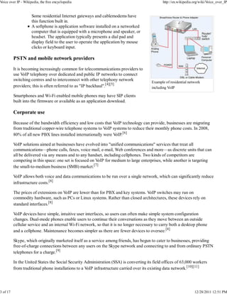 Voice over IP - Wikipedia, the free encyclopedia                                               http://en.wikipedia.org/wiki/Voice_over_IP


                     Some residential Internet gateways and cablemodems have
                     this function built in.
                     A softphone is application software installed on a networked
                     computer that is equipped with a microphone and speaker, or
                     headset. The application typically presents a dial pad and
                     display field to the user to operate the application by mouse
                     clicks or keyboard input.

          PSTN and mobile network providers

          It is becoming increasingly common for telecommunications providers to
          use VoIP telephony over dedicated and public IP networks to connect
          switching centres and to interconnect with other telephony network
                                                                                         Example of residential network
          providers; this is often referred to as "IP backhaul".[4][5]                   including VoIP

          Smartphones and Wi-Fi enabled mobile phones may have SIP clients
          built into the firmware or available as an application download.

          Corporate use

          Because of the bandwidth efficiency and low costs that VoIP technology can provide, businesses are migrating
          from traditional copper-wire telephone systems to VoIP systems to reduce their monthly phone costs. In 2008,
          80% of all new PBX lines installed internationally were VoIP.[6]

          VoIP solutions aimed at businesses have evolved into "unified communications" services that treat all
          communications—phone calls, faxes, voice mail, e-mail, Web conferences and more—as discrete units that can
          all be delivered via any means and to any handset, including cellphones. Two kinds of competitors are
          competing in this space: one set is focused on VoIP for medium to large enterprises, while another is targeting
          the small-to-medium business (SMB) market.[7]

          VoIP allows both voice and data communications to be run over a single network, which can significantly reduce
          infrastructure costs.[8]

          The prices of extensions on VoIP are lower than for PBX and key systems. VoIP switches may run on
          commodity hardware, such as PCs or Linux systems. Rather than closed architectures, these devices rely on
          standard interfaces.[8]

          VoIP devices have simple, intuitive user interfaces, so users can often make simple system configuration
          changes. Dual-mode phones enable users to continue their conversations as they move between an outside
          cellular service and an internal Wi-Fi network, so that it is no longer necessary to carry both a desktop phone
          and a cellphone. Maintenance becomes simpler as there are fewer devices to oversee.[8]

          Skype, which originally marketed itself as a service among friends, has begun to cater to businesses, providing
          free-of-charge connections between any users on the Skype network and connecting to and from ordinary PSTN
          telephones for a charge.[9]

          In the United States the Social Security Administration (SSA) is converting its field offices of 63,000 workers
          from traditional phone installations to a VoIP infrastructure carried over its existing data network.[10][11]




3 of 17                                                                                                            12/28/2011 12:51 PM
 