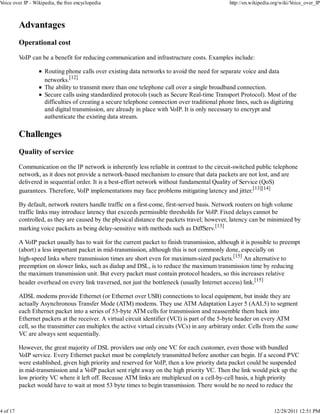 Voice over IP - Wikipedia, the free encyclopedia                                                 http://en.wikipedia.org/wiki/Voice_over_IP



          Advantages
          Operational cost

          VoIP can be a benefit for reducing communication and infrastructure costs. Examples include:

                     Routing phone calls over existing data networks to avoid the need for separate voice and data
                     networks.[12]
                     The ability to transmit more than one telephone call over a single broadband connection.
                     Secure calls using standardized protocols (such as Secure Real-time Transport Protocol). Most of the
                     difficulties of creating a secure telephone connection over traditional phone lines, such as digitizing
                     and digital transmission, are already in place with VoIP. It is only necessary to encrypt and
                     authenticate the existing data stream.

          Challenges
          Quality of service

          Communication on the IP network is inherently less reliable in contrast to the circuit-switched public telephone
          network, as it does not provide a network-based mechanism to ensure that data packets are not lost, and are
          delivered in sequential order. It is a best-effort network without fundamental Quality of Service (QoS)
          guarantees. Therefore, VoIP implementations may face problems mitigating latency and jitter.[13][14]

          By default, network routers handle traffic on a first-come, first-served basis. Network routers on high volume
          traffic links may introduce latency that exceeds permissible thresholds for VoIP. Fixed delays cannot be
          controlled, as they are caused by the physical distance the packets travel; however, latency can be minimized by
          marking voice packets as being delay-sensitive with methods such as DiffServ.[13]

          A VoIP packet usually has to wait for the current packet to finish transmission, although it is possible to preempt
          (abort) a less important packet in mid-transmission, although this is not commonly done, especially on
          high-speed links where transmission times are short even for maximum-sized packets.[15] An alternative to
          preemption on slower links, such as dialup and DSL, is to reduce the maximum transmission time by reducing
          the maximum transmission unit. But every packet must contain protocol headers, so this increases relative
          header overhead on every link traversed, not just the bottleneck (usually Internet access) link.[15]

          ADSL modems provide Ethernet (or Ethernet over USB) connections to local equipment, but inside they are
          actually Asynchronous Transfer Mode (ATM) modems. They use ATM Adaptation Layer 5 (AAL5) to segment
          each Ethernet packet into a series of 53-byte ATM cells for transmission and reassemble them back into
          Ethernet packets at the receiver. A virtual circuit identifier (VCI) is part of the 5-byte header on every ATM
          cell, so the transmitter can multiplex the active virtual circuits (VCs) in any arbitrary order. Cells from the same
          VC are always sent sequentially.

          However, the great majority of DSL providers use only one VC for each customer, even those with bundled
          VoIP service. Every Ethernet packet must be completely transmitted before another can begin. If a second PVC
          were established, given high priority and reserved for VoIP, then a low priority data packet could be suspended
          in mid-transmission and a VoIP packet sent right away on the high priority VC. Then the link would pick up the
          low priority VC where it left off. Because ATM links are multiplexed on a cell-by-cell basis, a high priority
          packet would have to wait at most 53 byte times to begin transmission. There would be no need to reduce the



4 of 17                                                                                                              12/28/2011 12:51 PM
 