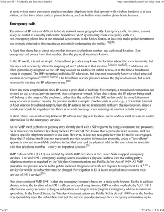Voice over IP - Wikipedia, the free encyclopedia                                                http://en.wikipedia.org/wiki/Voice_over_IP


          in areas where many customers purchase modern telephone units that operate with wireless handsets to a base
          station, or that have other modern phone features, such as built-in voicemail or phone book features.

          Emergency calls

          The nature of IP makes it difficult to locate network users geographically. Emergency calls, therefore, cannot
          easily be routed to a nearby call center. Sometimes, VoIP systems may route emergency calls to a
          non-emergency phone line at the intended department; in the United States, at least one major police department
          has strongly objected to this practice as potentially endangering the public.[19][20]

          A fixed line phone has a direct relationship between a telephone number and a physical location. If an
          emergency call comes from that number, then the physical location is known.

          In the IP world, it is not so simple. A broadband provider may know the location where the wires terminate, but
          this does not necessarily allow the mapping of an IP address to that location.[citation needed] IP addresses are
          often dynamically assigned, so the ISP may allocate an address for online access, or at the time a broadband
          router is engaged. The ISP recognizes individual IP addresses, but does not necessarily know to which physical
          location it corresponds.[citation needed] The broadband service provider knows the physical location, but is not
          necessarily tracking the IP addresses in use.[20]

          There are more complications since IP allows a great deal of mobility. For example, a broadband connection can
          be used to dial a virtual private network that is employer-owned. When this is done, the IP address being used
          will belong to the range of the employer, rather than the address of the ISP, so this could be many kilometres
          away or even in another country. To provide another example: if mobile data is used, e.g., a 3G mobile handset
          or USB wireless broadband adapter, then the IP address has no relationship with any physical location, since a
          mobile user could be anywhere that there is network coverage, even roaming via another cellular company.

          In short, there is no relationship between IP address and physical location, so the address itself reveals no useful
          information for the emergency services.

          At the VoIP level, a phone or gateway may identify itself with a SIP registrar by using a username and password.
          So in this case, the Internet Telephony Service Provider (ITSP) knows that a particular user is online, and can
          relate a specific telephone number to the user. However, it does not recognize how that IP traffic was engaged.
          Since the IP address itself does not necessarily provide location information presently, today a "best efforts"
          approach is to use an available database to find that user and the physical address the user chose to associate
          with that telephone number—clearly an imperfect solution.[20]

          VoIP Enhanced 911 (E911) is a method by which VoIP providers in the United States support emergency
          services. The VoIP E911 emergency-calling system associates a physical address with the calling party's
          telephone number as required by the Wireless Communications and Public Safety Act of 1999. All VoIP
          providers that provide access to the public switched telephone network are required to implement E911,[20] a
          service for which the subscriber may be charged. Participation in E911 is not required and customers may
          opt-out of E911 service.[20]

          One shortcoming of VoIP E911 is that the emergency system is based on a static table lookup. Unlike in cellular
          phones, where the location of an E911 call can be traced using Assisted GPS or other methods, the VoIP E911
          information is only accurate so long as subscribers are diligent in keeping their emergency address information
          up-to-date. In the United States, the Wireless Communications and Public Safety Act of 1999 leaves the burden
          of responsibility upon the subscribers and not the service providers to keep their emergency information up to



7 of 17                                                                                                             12/28/2011 12:51 PM
 