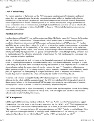 Voice over IP - Wikipedia, the free encyclopedia                                                http://en.wikipedia.org/wiki/Voice_over_IP



          date.[20]

          Lack of redundancy

          The current separation of the Internet and the PSTN provides a certain amount of redundancy. An Internet
          outage does not necessarily mean that a voice communication outage will occur simultaneously, allowing
          individuals to call for emergency services and many businesses to continue to operate normally. In situations
          where telephone services become completely reliant on the Internet infrastructure, a single-point failure can
          isolate communities from all communication, including Enhanced 911 and equivalent services in other locales.
          However, the network design envisioned by DARPA in the early 1980s included a fault tolerant architecture
          under adverse conditions.

          Number portability

          Local number portability (LNP) and Mobile number portability (MNP) also impact VoIP business. In November
          2007, the Federal Communications Commission in the United States released an order extending number
          portability obligations to interconnected VoIP providers and carriers that support VoIP providers.[21] Number
          portability is a service that allows a subscriber to select a new telephone carrier without requiring a new number
          to be issued. Typically, it is the responsibility of the former carrier to "map" the old number to the undisclosed
          number assigned by the new carrier. This is achieved by maintaining a database of numbers. A dialed number is
          initially received by the original carrier and quickly rerouted to the new carrier. Multiple porting references must
          be maintained even if the subscriber returns to the original carrier. The FCC mandates carrier compliance with
          these consumer-protection stipulations.

          A voice call originating in the VoIP environment also faces challenges to reach its destination if the number is
          routed to a mobile phone number on a traditional mobile carrier. VoIP has been identified in the past as a Least
          Cost Routing (LCR) system, which is based on checking the destination of each telephone call as it is made, and
          then sending the call via the network that will cost the customer the least.[22] This rating is subject to some
          debate given the complexity of call routing created by number portability. With GSM number portability now in
          place, LCR providers can no longer rely on using the network root prefix to determine how to route a call.
          Instead, they must now determine the actual network of every number before routing the call.

          Therefore, VoIP solutions also need to handle MNP when routing a voice call. In countries without a central
          database, like the UK, it might be necessary to query the GSM network about which home network a mobile
          phone number belongs to. As the popularity of VoIP increases in the enterprise markets because of least cost
          routing options, it needs to provide a certain level of reliability when handling calls.

          MNP checks are important to assure that this quality of service is met. By handling MNP lookups before routing
          a call and by assuring that the voice call will actually work, VoIP service providers are able to offer business
          subscribers the level of reliability they require.

          PSTN integration

          E.164 is a global FGFnumbering standard for both the PSTN and PLMN. Most VoIP implementations support
          E.164 to allow calls to be routed to and from VoIP subscribers and the PSTN/PLMN.[23] VoIP implementations
          can also allow other identification techniques to be used. For example, Skype allows subscribers to choose
          "Skype names"[24] (usernames) whereas SIP implementations can use URIs[25] similar to email addresses. Often
          VoIP implementations employ methods of translating non-E.164 identifiers to E.164 numbers and vice-versa,
          such as the Skype-In service provided by Skype[26] and the ENUM service in IMS and SIP.[27]


8 of 17                                                                                                             12/28/2011 12:51 PM
 