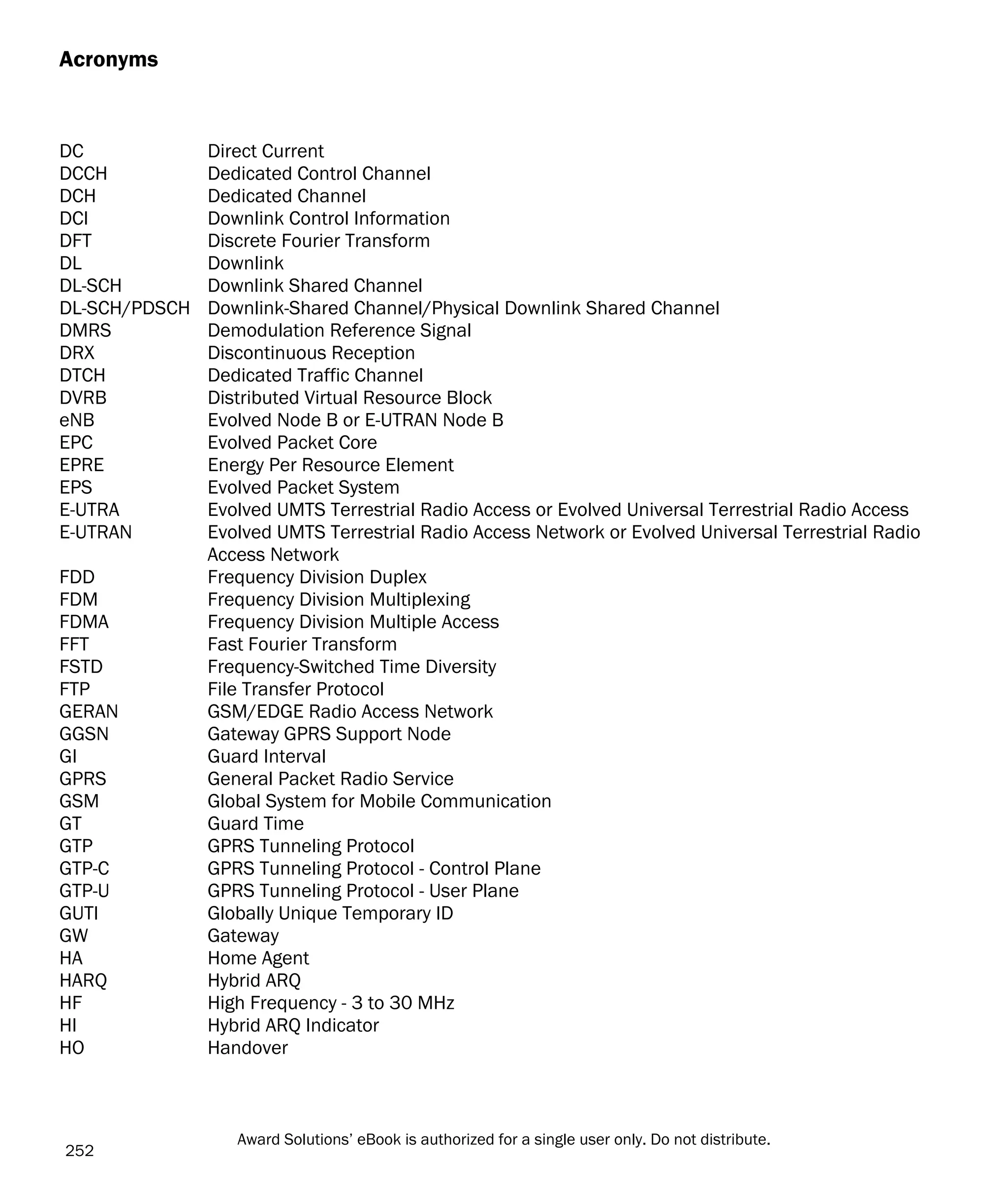Acronyms
DC Direct Current
DCCH Dedicated Control Channel
DCH Dedicated Channel
DCI Downlink Control Information
DFT Discrete Fourier Transform
DL Downlink
DL-SCH Downlink Shared Channel
DL-SCH/PDSCH Downlink-Shared Channel/Physical Downlink Shared Channel
DMRS Demodulation Reference Signal
DRX Discontinuous Reception
DTCH Dedicated Traffic Channel
DVRB Distributed Virtual Resource Block
eNB Evolved Node B or E-UTRAN Node B
EPC Evolved Packet Core
EPRE Energy Per Resource Element
EPS Evolved Packet System
E-UTRA Evolved UMTS Terrestrial Radio Access or Evolved Universal Terrestrial Radio Access
E-UTRAN Evolved UMTS Terrestrial Radio Access Network or Evolved Universal Terrestrial Radio
Access Network
FDD Frequency Division Duplex
FDM Frequency Division Multiplexing
FDMA Frequency Division Multiple Access
FFT Fast Fourier Transform
FSTD Frequency-Switched Time Diversity
FTP File Transfer Protocol
GERAN GSM/EDGE Radio Access Network
GGSN Gateway GPRS Support Node
GI Guard Interval
GPRS General Packet Radio Service
GSM Global System for Mobile Communication
GT Guard Time
GTP GPRS Tunneling Protocol
GTP-C GPRS Tunneling Protocol - Control Plane
GTP-U GPRS Tunneling Protocol - User Plane
GUTI Globally Unique Temporary ID
GW Gateway
HA Home Agent
HARQ Hybrid ARQ
HF High Frequency - 3 to 30 MHz
HI Hybrid ARQ Indicator
HO Handover
252
Award Solutions’ eBook is authorized for a single user only. Do not distribute.
 