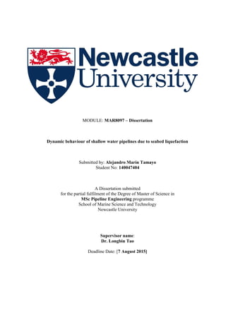 MODULE: MAR8097 – Dissertation
Dynamic behaviour of shallow water pipelines due to seabed liquefaction
Submitted by: Alejandro Marín Tamayo
Student No: 140047404
A Dissertation submitted
for the partial fulfilment of the Degree of Master of Science in
MSc Pipeline Engineering programme
School of Marine Science and Technology
Newcastle University
Supervisor name:
Dr. Longbin Tao
Deadline Date: [7 August 2015]
 