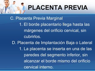 PLACENTA PREVIA
C. Placenta Previa Marginal
     1. El borde placentario llega hasta las
        márgenes del orificio cervical, sin
        cubrirlos.
 D. Placenta de Implantación Baja o Lateral
     1. La placenta se inserta en una de las
        paredes del segmento inferior, sin
        alcanzar el borde mismo del orificio
        cervical interno.
 