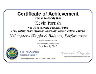 Certificate of Achievement
This is to certify that
Kevin Parrish
has successfully completed the
FAA Safety Team Aviation Learning Center Online Course
Helicopter - Weight & Balance, Performance
Course Number ALC-103
Presented by FAA Safety Team
October 8, 2015
Federal Aviation
Administration
Certificate Number 0751821-20151008-00103
 