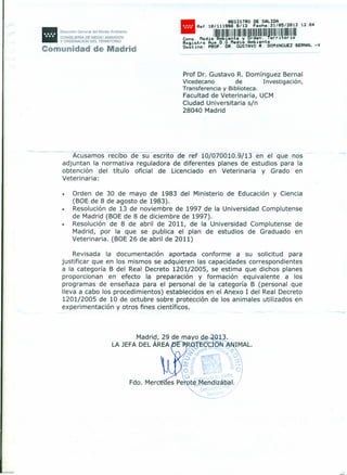 11Dirección General del Medio Ambiente
CONSEJERIA DE MEDIO AMBIENTE
Y ORDENACiÓN DEL TERRITORIO
•
REGISTRO DE SALIDA
Cons •R::JÍlm~~i~1~~í~II~~~~rni~~¡I~~.••Registro Aux.D.G.Medio Amblente
D~stino: P~OF. DR. GUSTAVO R. DOMfNGUEZ BERNAL -V
Comunidad de Madrid
Prof Dr. Gustavo R. Domínguez Bernal
Vicedecano de Investigación,
Transferencia y Biblioteca.
Facultad de Veterinaria, UCM
Ciudad Universitaria s/n
28040 Madrid
--- Acusamos recibo de su escrito de ref 107070010.9{13en e que nos
adjuntan la normativa reguladora de diferentes planes de estudios para la
obtención del título oficial de Licenciado en Veterinaria y Grado en
Veterinaria:
• Orden de 30 de mayo de 1983 del Ministerio de Educación y Ciencia
(BOE de 8 de agosto de 1983).
• Resolución de 13 de noviembre de 1997 de la Universidad Complutense
de Madrid (BOE de 8 de diciembre de 1997).
• Resolución de 8 de abril de 2011, de la Universidad Complutense de
Madrid, por la que se publica el plan de estudios de Graduado en
Veterinaria. (BOE 26 de abril de 2011)
Revisada la documentación aportada conforme a su solicitud para
justificar que en los mismos se adquieren las capacidades correspondientes
a la categoría B del Real Decreto 1201/2005, se estima que dichos planes
proporcionan en efecto la preparación y formación equivalente a los
programas de enseñaza para el personal de la categoría B (personal que
lleva a cabo los procedimientos) establecidos en el Anexo 1 del Real Decreto
1201/2005 de 10 de octubre sobre protección de los animales utilizados en
experimentación y otros fines científicos.
Fdo. Merc
L
 