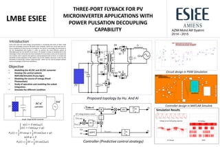 AZMI Mohd Alif Syahmi
2014 - 2015
THREE-PORT FLYBACK FOR PV
MICROINVERTER APPLICATIONS WITH
POWER PULSATION DECOUPLING
CAPABILITY
LMBE ESIEE
Objective
• Modelling the AC/DC and DC/DC converter
• Develop the control systems
MATLAB/Simulink (Fuzzy logic)
• Modeling the source of energy (Panel
Photovoltaic)
• Study of operation and modeling the subset
integration..
• Simulate the different condition
𝑢 𝑡 = 𝑈 sin 𝜔0 𝑡
𝑖 𝑡 = 𝐼 sin 𝜔0 𝑡 + 𝜑
𝑃0 𝑡 =
1
2
𝑈𝐼 cos 𝜑 +
1
2
𝑈𝐼 cos 2𝜔𝑡 + 𝜑
𝑤𝑖𝑡ℎ 𝜑 = 0
𝑃0 𝑡 =
1
2
𝑈𝐼 +
1
2
𝑈𝐼 cos 2𝜔𝑡
Introduction
Every each year the total energy consummation is increasing and most of them made
from non-renewable resources like fossils Earth minerals, metal ores, fossil fuels and etc.
Due to depletion of these sources of energy for the future it encourages the industries to
do the development and studies in order to achieve the most efficient system at
affordable price for the benefit of the future. AC module is chosen to develop due to the
advantage is that it eliminates the losses between PV since there is only one PV panel and
one inverter, and it supports the optimum setting between both of them. It includes the
possibility of easy expansion of the system, due to the modular structure. It also has the
possibility of becoming a device "plug-and-play", which can be used by people without
special knowledge of electrical installations.
Proposed topology by Hu. And Al
Controller (Predictive control strategy)
Circuit design in PSIM Simulation
Controller design in MATLAB Simulink
Simulation Results
Voltage across Decoupling capacitor
AC Voltage PWM
DC Voltage
Single Stage DC/AC converter
 