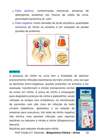 a) Falso positivo: contaminação menstrual, presença de
detergentes oxidantes nos frascos de coleta da urina,
peroxidade bacteriana (E. coli);
b) Falso negativo: níveis elevados de ácido ascórbico, quantidade
excessiva de nitrito na amostra e em situações de perdas
grandes de proteínas.
NITRITO
A pesquisa de nitrito na urina tem a finalidade de detectar
precocemente infecções bacterianas do trato urinário, uma vez que
as bactérias Gram-negativas, quando presentes na amostra a ser
analisada, transformam o nitrato (componente normal
da urina) em nitrito. A prova do nitrito é empregada
para diagnóstico precoce da cistite e pielonefrite, sendo
utilizada na terapia com antibióticos, na monitoração
de pacientes com alto risco de infecção do trato
urinário (diabéticos, gestantes) e na seleção de
amostras para urocultura. Um teste de nitrito negativo
não elimina uma possível infecção, pois algumas
bactérias na reduzem o nitrato a nitrito (Streptococcus
faecalis).
Bactérias que reduzem nitrato para nitrito:
Profa
Cleide A F. Rezende - Bioquímica Clínica - Urina 10
 
