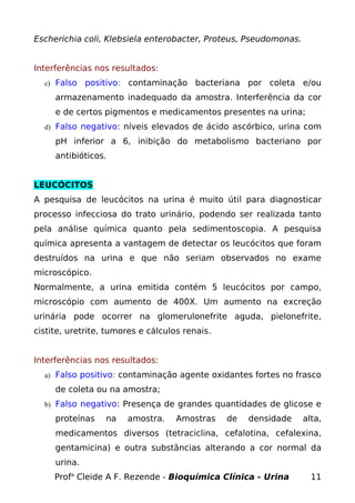 Escherichia coli, Klebsiela enterobacter, Proteus, Pseudomonas.
Interferências nos resultados:
c) Falso positivo: contaminação bacteriana por coleta e/ou
armazenamento inadequado da amostra. Interferência da cor
e de certos pigmentos e medicamentos presentes na urina;
d) Falso negativo: níveis elevados de ácido ascórbico, urina com
pH inferior a 6, inibição do metabolismo bacteriano por
antibióticos.
LEUCÓCITOS
A pesquisa de leucócitos na urina é muito útil para diagnosticar
processo infecciosa do trato urinário, podendo ser realizada tanto
pela análise química quanto pela sedimentoscopia. A pesquisa
química apresenta a vantagem de detectar os leucócitos que foram
destruídos na urina e que não seriam observados no exame
microscópico.
Normalmente, a urina emitida contém 5 leucócitos por campo,
microscópio com aumento de 400X. Um aumento na excreção
urinária pode ocorrer na glomerulonefrite aguda, pielonefrite,
cistite, uretrite, tumores e cálculos renais.
Interferências nos resultados:
a) Falso positivo: contaminação agente oxidantes fortes no frasco
de coleta ou na amostra;
b) Falso negativo: Presença de grandes quantidades de glicose e
proteínas na amostra. Amostras de densidade alta,
medicamentos diversos (tetraciclina, cefalotina, cefalexina,
gentamicina) e outra substâncias alterando a cor normal da
urina.
Profa
Cleide A F. Rezende - Bioquímica Clínica - Urina 11
 