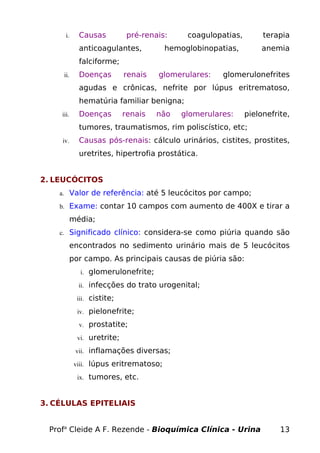 i. Causas pré-renais: coagulopatias, terapia
anticoagulantes, hemoglobinopatias, anemia
falciforme;
ii. Doenças renais glomerulares: glomerulonefrites
agudas e crônicas, nefrite por lúpus eritrematoso,
hematúria familiar benigna;
iii. Doenças renais não glomerulares: pielonefrite,
tumores, traumatismos, rim poliscístico, etc;
iv. Causas pós-renais: cálculo urinários, cistites, prostites,
uretrites, hipertrofia prostática.
2. LEUCÓCITOS
a. Valor de referência: até 5 leucócitos por campo;
b. Exame: contar 10 campos com aumento de 400X e tirar a
média;
c. Significado clínico: considera-se como piúria quando são
encontrados no sedimento urinário mais de 5 leucócitos
por campo. As principais causas de piúria são:
i. glomerulonefrite;
ii. infecções do trato urogenital;
iii. cistite;
iv. pielonefrite;
v. prostatite;
vi. uretrite;
vii. inflamações diversas;
viii. lúpus eritrematoso;
ix. tumores, etc.
3. CÉLULAS EPITELIAIS
Profa
Cleide A F. Rezende - Bioquímica Clínica - Urina 13
 