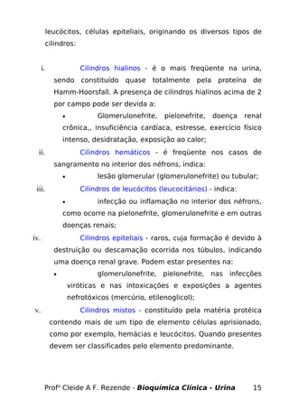 leucócitos, células epiteliais, originando os diversos tipos de
cilindros:
i. Cilindros hialinos - é o mais freqüente na urina,
sendo constituído quase totalmente pela proteína de
Hamm-Hoorsfall. A presença de cilindros hialinos acima de 2
por campo pode ser devida a:
• Glomerulonefrite, pielonefrite, doença renal
crônica,, insuficiência cardíaca, estresse, exercício físico
intenso, desidratação, exposição ao calor;
ii. Cilindros hemáticos - é freqüente nos casos de
sangramento no interior dos néfrons, indica:
• lesão glomerular (glomerulonefrite) ou tubular;
iii. Cilindros de leucócitos (leucocitários) - indica:
• infecção ou inflamação no interior dos néfrons,
como ocorre na pielonefrite, glomerulonefrite e em outras
doenças renais;
iv. Cilindros epiteliais - raros, cuja formação é devido à
destruição ou descamação ocorrida nos túbulos, indicando
uma doença renal grave. Podem estar presentes na:
• glomerulonefrite, pielonefrite, nas infecções
viróticas e nas intoxicações e exposições a agentes
nefrotóxicos (mercúrio, etilenoglicol);
v. Cilindros mistos - constituído pela matéria protéica
contendo mais de um tipo de elemento células aprisionado,
como por exemplo, hemácias e leucócitos. Quando presentes
devem ser classificados pelo elemento predominante.
Profa
Cleide A F. Rezende - Bioquímica Clínica - Urina 15
 