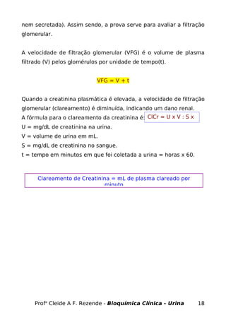 nem secretada). Assim sendo, a prova serve para avaliar a filtração
glomerular.
A velocidade de filtração glomerular (VFG) é o volume de plasma
filtrado (V) pelos glomérulos por unidade de tempo(t).
VFG = V + t
Quando a creatinina plasmática é elevada, a velocidade de filtração
glomerular (clareamento) é diminuída, indicando um dano renal.
A fórmula para o clareamento da creatinina é:
U = mg/dL de creatinina na urina.
V = volume de urina em mL.
S = mg/dL de creatinina no sangue.
t = tempo em minutos em que foi coletada a urina = horas x 60.
Profa
Cleide A F. Rezende - Bioquímica Clínica - Urina 18
ClCr = U x V : S x
t
Clareamento de Creatinina = mL de plasma clareado por
minuto
 