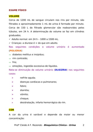 EXAME FÍSICO
VOLUME
Cerca de 1200 mL de sangue circulam nos rins por minuto, são
filtrados e aproximadamente 1 mL de urina é formado por minuto.
Cerca de 150 L do filtrado glomerular são reabsorvidos pelos
túbulos, em 24 h. A determinação do volume se faz em cilindros
graduados.
 Adulto normal: em 24 h – 1000 a 1500 mL.
 Crianças: a diurese é > do que em adulto.
Nas seguintes condições o volume urinário é aumentado
(POLIÚRIA)
⇒ diabetes mellitus e insipidus;
⇒ rim contraído;
⇒ frio;
⇒ emoções, ingestão excessiva de líquidos.
Nota-se diminuição do volume urinário (OLIGÚRIA) nos seguintes
casos:
 nefrite aguda;
 doenças cardíacas e pulmonares;
 febre;
 diarréia;
 vômito;
 choque;
 desidratação, infarto hemorrágico do rim.
COR
A cor da urina é variável e depende da maior ou menor
concentração:
Profa
Cleide A F. Rezende - Bioquímica Clínica - Urina 2
 