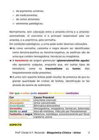  de pigmentos urinários;
 de medicamentos;
 de certos alimentos;
 elementos patológicos.
Normalmente, tem coloração entre o amarelo-citrino e o amarelo-
avermelhado. O urocromo é o principal responsável pela cor
amarela, e a uroeritrina, pela vermelha.
Em condições patológicas, a urina pode exibir diversas colorações.
 As cores vermelha, castanha e negra devem ser identificadas
como benzina-positiva ou benzina-negativa; as positivas são de
urina que contém hemoglobina, hemácias ou mioglobina.
 A hematúria de origem glomerular (glomerulonefrite aguda)
não apresenta coágulos, enquanto que, em outros tipos de
hematúria, como no traumatismo ou tumor, eles
freqüentemente estão presentes.
 A urina com aspecto leitoso pode resultar da presença de pus ou
grande quantidade de cristais de fosfato, identificação se faz
através do exame de sedimento.
Cor que a urina pode assumir em diversas condições
Cor Causa Provável
Amarelo-citrino Urocromo (normal)
Alaranjada Urina concentrada
Esverdeada Bilirrubina-bileverdina
Vermelha Hemoglobina, mioglobina, hemácias, beterraba
Verde ou azul Azul-de-metileno, infecção por Pseudomonas
Castanha a negra Melanina, metildopa, envenenamento por fenol
Leitosa opaca Lipidúria, piúria
ASPECTO
Profa
Cleide A F. Rezende - Bioquímica Clínica - Urina 3
 