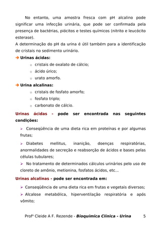 No entanto, uma amostra fresca com pH alcalino pode
significar uma infecção urinária, que pode ser confirmada pela
presença de bactérias, piócitos e testes químicos (nitrito e leucócito
esterase).
A determinação do pH da urina é útil também para a identificação
de cristais no sedimento urinário.
 Urinas ácidas:
o cristais de oxalato de cálcio;
o ácido úrico;
o urato amorfo.
 Urina alcalinas:
o cristais de fosfato amorfo;
o fosfato triplo;
o carbonato de cálcio.
Urinas ácidas - pode ser encontrada nas seguintes
condições:
 Conseqüência de uma dieta rica em proteínas e por algumas
frutas;
 Diabetes mellitus, inanição, doenças respiratórias,
anormalidades de secreção e reabsorção de ácidos e bases pelas
células tubulares;
 No tratamento de determinados cálculos urinários pelo uso de
cloreto de amônio, metionina, fosfatos ácidos, etc...
Urinas alcalinas - pode ser encontrada em:
 Conseqüência de uma dieta rica em frutas e vegetais diversos;
 Alcalose metabólica, hiperventilação respiratória e após
vômito;
Profa
Cleide A F. Rezende - Bioquímica Clínica - Urina 5
 