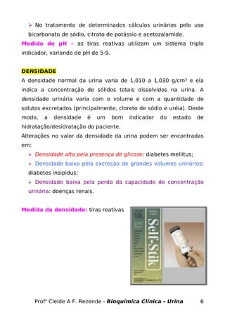  No tratamento de determinados cálculos urinários pelo uso
bicarbonato de sódio, citrato de potássio e acetozalamida.
Medida de pH – as tiras reativas utilizam um sistema triplo
indicador, variando de pH de 5-9.
DENSIDADE
A densidade normal da urina varia de 1,010 a 1,030 g/cm³ e ela
indica a concentração de sólidos totais dissolvidos na urina. A
densidade urinária varia com o volume e com a quantidade de
solutos excretados (principalmente, cloreto de sódio e uréia). Deste
modo, a densidade é um bom indicador do estado de
hidratação/desidratação do paciente.
Alterações no valor da densidade da urina podem ser encontradas
em:
 Densidade alta pela presença de glicose: diabetes mellitus;
 Densidade baixa pela excreção de grandes volumes urinários:
diabetes insipidus;
 Densidade baixa pela perda da capacidade de concentração
urinária: doenças renais.
Medida da densidade: tiras reativas
Profa
Cleide A F. Rezende - Bioquímica Clínica - Urina 6
 