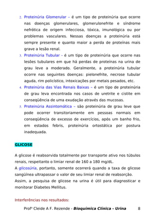 2. Proteinúria Glomerular – é um tipo de proteinúria que ocorre
nas doenças glomerulares, glomerulonefrite e síndrome
nefrótica de origem infecciosa, tóxica, imunológica ou por
problemas vasculares. Nessas doenças a proteinúria está
sempre presente e quanto maior a perda de proteínas mais
grave a lesão renal.
3. Proteinúria Tubular - é um tipo de proteinúria que ocorre nas
lesões tubulares em que há perdas de proteínas na urina de
grau leve a moderado. Geralmente, a proteinúria tubular
ocorre nas seguintes doenças: pielonefrite, necrose tubular
aguda, rim policístico, intoxicações por metais pesados, etc.
4. Proteinúria das Vias Renais Baixas – é um tipo de proteinúria
de grau leva encontrada nos casos de uretrite e cistite em
conseqüência de uma exudação através das mucosas.
5. Proteinúria Assintomática – são proteinúria de grau leve que
pode ocorrer transitoriamente em pessoas normais em
conseqüência de excesso de exercícios, após um banho frio,
em estados febris, proteinúria ortostática por postura
inadequada.
GLICOSE
A glicose é reabsorvida totalmente por transporte ativo nos túbulos
renais, respeitanto o limiar renal de 160 a 180 mg/dL.
A glicosúria, portanto, somente ocorrerá quando a taxa de glicose
sangüínea ultrapassar o valor de seu limiar renal de reabsorção.
Assim, a pesquisa de glicose na urina é útil para diagnosticar e
monitorar Diabetes Mellitus.
Interferências nos resultados:
Profa
Cleide A F. Rezende - Bioquímica Clínica - Urina 8
 