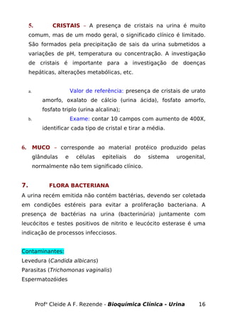 5.          CRISTAIS – A presença de cristais na urina é muito
     comum, mas de um modo geral, o significado clínico é limitado.
     São formados pela precipitação de sais da urina submetidos a
     variações de pH, temperatura ou concentração. A investigação
     de cristais é importante para a investigação de doenças
     hepáticas, alterações metabólicas, etc.


     a.                   Valor de referência: presença de cristais de urato
             amorfo, oxalato de cálcio (urina ácida), fosfato amorfo,
             fosfato triplo (urina alcalina);
     b.                   Exame: contar 10 campos com aumento de 400X,
             identificar cada tipo de cristal e tirar a média.


6. MUCO – corresponde ao material protéico produzido pelas
          glândulas   e     células   epiteliais   do   sistema   urogenital,
          normalmente não tem significado clínico.


7.              FLORA BACTERIANA
A urina recém emitida não contém bactérias, devendo ser coletada
em condições estéreis para evitar a proliferação bacteriana. A
presença de bactérias na urina (bacterinúria) juntamente com
leucócitos e testes positivos de nitrito e leucócito esterase é uma
indicação de processos infecciosos.


Contaminantes:
Levedura (Candida albicans)
Parasitas (Trichomonas vaginalis)
Espermatozóides



           Profa Cleide A F. Rezende - Bioquímica Clínica - Urina         16
 
