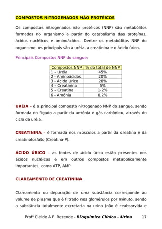 COMPOSTOS NITROGENADOS NÃO PROTÉICOS

Os compostos nitrogenados não protéicos (NNP) são metabólitos
formados no organismo a partir do catabolismo das proteínas,
ácidos nucléicos e aminoácidos. Dentre os metabólitos NNP do
organismo, os principais são a uréia, a creatinina e o ácido úrico.

Principais Compostos NNP do sangue:

                     Compostos NNP % do total de NNP
                     1 – Uréia           45%
                     2 - Aminoácidos     20%
                     3 - Ácido Úrico     20%
                     4 – Creatinina       5%
                     5 – Creatina        1-2%
                     6 - Amônia          0,2%

URÉIA – é o principal composto nitrogenado NNP do sangue, sendo
formada no fígado a partir da amônia e gás carbônico, através do
ciclo da uréia.


CREATININA – é formada nos músculos a partir da creatina e da
creatinofosfato (Creatina-P).


ÁCIDO ÚRICO – as fontes de ácido úrico estão presentes nos
ácidos   nucléicos    e   em    outros   compostos   metabolicamente
importantes, como ATP, AMP.


CLAREAMENTO DE CREATININA


Clareamento ou depuração de uma substância corresponde ao
volume de plasma que é filtrado nos glomérulos por minuto, sendo
a substância totalmente excretada na urina (não é reabsorvida e

     Profa Cleide A F. Rezende - Bioquímica Clínica - Urina           17
 