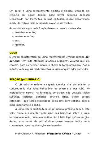 Em geral, a urina recentemente emitida é límpida. Deixada em
repouso      por   algum     tempo,      pode   haver    pequeno          depósito
(constituído por leucócitos, células epiteliais, muco) denominado
nubécula. Esta é mais acentuada em urina de mulher.

As substâncias que mais freqüentemente turvam a urina são:
  a) fostatos amorfos;

  b) uratos amorfos;

  c) pus;

  d) germes.



ODOR
O cheiro característico da urina recentemente emitida (cheiro sui
generis) tem sido atribuído a ácidos orgânicos voláteis que ela
contém. Com o envelhecimento, o cheiro se torna amoniacal. Sob a
influência de alguns medicamentos, a urina adquire odor particular.



REAÇÃO (pH URINÁRIO)

     O pH urinário reflete a capacidade dos rins em manter a
concentração dos íons hidrogênio no plasma e nos LEC. No
metabolismo normal há formação de ácidos não voláteis (ácido
sulfúrico,   fosfórico,    clorídrico,   pirúvico,   lático,   cítrico,    corpos
cetônicos), que serão excretados pelos rins com cátions, cujo o
mais importante é o sódio.
     A urina recém emitida tem um pH normal próximo de 6,0. Este
valor tende a aumentar pela ação das bactérias sobre a uréia
formando amônia, quando a análise não é feita logo após a micção.
Assim, uma urina de pH alcalino quase sempre indica uma
conservação e/ou manipulação inadequadas.


     Profa Cleide A F. Rezende - Bioquímica Clínica - Urina                     4
 