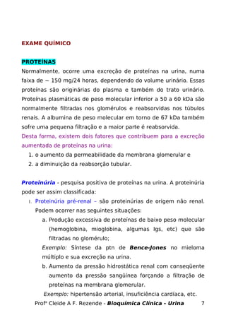EXAME QUÍMICO


PROTEÍNAS
Normalmente, ocorre uma excreção de proteínas na urina, numa
faixa de ~ 150 mg/24 horas, dependendo do volume urinário. Essas
proteínas são originárias do plasma e também do trato urinário.
Proteínas plasmáticas de peso molecular inferior a 50 a 60 kDa são
normalmente filtradas nos glomérulos e reabsorvidas nos túbulos
renais. A albumina de peso molecular em torno de 67 kDa também
sofre uma pequena filtração e a maior parte é reabsorvida.
Desta forma, existem dois fatores que contribuem para a excreção
aumentada de proteínas na urina:
  1. o aumento da permeabilidade da membrana glomerular e
  2. a diminuição da reabsorção tubular.


Proteinúria - pesquisa positiva de proteínas na urina. A proteinúria
pode ser assim classificada:
  1. Proteinúria pré-renal – são proteinúrias de origem não renal.

     Podem ocorrer nas seguintes situações:
       a. Produção excessiva de proteínas de baixo peso molecular
          (hemoglobina, mioglobina, algumas Igs, etc) que são
          filtradas no glomérulo;
       Exemplo: Síntese da ptn de Bence-Jones no mieloma
       múltiplo e sua excreção na urina.
       b. Aumento da pressão hidrostática renal com conseqüente
          aumento da pressão sangüínea forçando a filtração de
          proteínas na membrana glomerular.
        Exemplo: hipertensão arterial, insuficiência cardíaca, etc.
    Profa Cleide A F. Rezende - Bioquímica Clínica - Urina            7
 