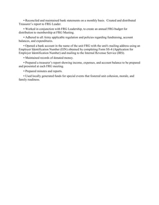 • Reconciled and maintained bank statements on a monthly basis. Created and distributed
Treasurer’s report to FRG Leader.
• Worked in conjunction with FRG Leadership, to create an annual FRG budget for
distribution to membership at FRG Meeting.
• Adhered to all Army applicable regulation and policies regarding fundraising, account
balances, and expenditures.
• Opened a bank account in the name of the unit FRG with the unit's mailing address using an
Employer Identification Number (EIN) obtained by completing Form SS-4 (Application for
Employer Identification Number) and mailing to the Internal Revenue Service (IRS).
• Maintained records of donated money.
• Prepared a treasurer’s report showing income, expenses, and account balance to be prepared
and presented at each FRG meeting.
• Prepared minutes and reports.
• Used locally generated funds for special events that fostered unit cohesion, morale, and
family readiness.
 