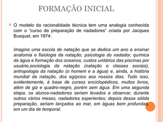 FORMAÇÃO INICIAL
 O modelo da racionalidade técnica tem uma analogia conhecida
com o “curso de preparação de nadadores” criada por Jacques
Busquet, em 1974:
Imagine uma escola de natação que se dedica um ano a ensinar
anatomia e fisiologia da natação, psicologia do nadador, química
da água e formação dos oceanos, custos unitários das piscinas por
usuário,sociologia da natação (natação e classes sociais),
antropologia da natação (o homem e a água) e, ainda, a história
mundial da natação, dos egípcios aos nossos dias. Tudo isso,
evidentemente, à base de cursos enciclopédicos, muitos livros,
além de giz e quadro-negro, porém sem água. Em uma segunda
etapa, os alunos-nadadores seriam levados a observar, durante
outros vários meses, nadadores experientes; depois dessa sólida
preparação, seriam lançados ao mar, em águas bem profundas,
em um dia de temporal.
 