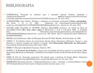 BIBLIOGRAFIA
 ALMEIDA,M.A. Formação do professor para a educação especial: história, legislação e
competências.Disponível em:http://cascavel.ufsm.br/revistas/ojs-
2.2.2/index.php/educacaoespecial/article/view/4912/2949 Acessos em  29  maio  2012.
 ALTENFELDER, Anna Helena. Desafios e tendências em formação continuada. Constr. psicopedag., 
São Paulo,  v. 13,  n. 10,   2005 .   Disponível em <http://pepsic.bvsalud.org/scielo.php?
script=sci_arttext&pid=S1415-69542005000100004&lng=pt&nrm=iso>. Acessos em  29  maio  2012.
 AGUIAR, JoÃ£o SerapiÃ£o de; DUARTE, Ã‰dison. EducaÃ§Ã£o inclusiva: um estudo na Ã¡rea da
educaÃ§Ã£o fÃ-sica. Rev. bras. educ. espec.,Â  MarÃ-lia,Â  v. 11,Â  n. 2,Â Aug.Â  2005 . Â  Available
from <http://www.scielo.br/scielo.php?script=sci_arttext&pid=S1413-
65382005000200005&lng=en&nrm=iso>. access onÂ  29Â  MayÂ  2012.Â  http://dx.doi.org/10.1590/S1413-
65382005000200005.
 BRASIL, Lei de Diretrizes e Base de Educação Nacional N° 9394. Brasília, 20 de dezembro de 1996.
 COSTA, V. B. A Prática Social da Convivência Escolar Entre Estudantes Deficientes Visuais e seus
Docentes: o estreito caminho em direção à inclusão. 2009. Dissertação (Mestrado em Educação) –
Universidade Federal de São Carlos, São Carlos, 2009.  
 DEMO. P. Educação e Qualidade.Campinas: Papirus, 1994
 FURINI, A. B. Processo de inclusão: a criança com necessidade educativa especial e os envolvidos. 2006.
Dissertação (Mestrado em Educação) - Pontifícia Universidade Católica do Rio Grande do Sul, Porto Alegre,
2006. 
 GÓES, H. B.de O.; Formação continuada: Um desafio para o professor do Ensino Básico. Disponível
em:http://www.gd.g12.br/eegd/2008/formacao_continuada.pdf Acessos em  29  maio  2012
 IMBERNÓN,F.Formação Docente e Profissional:Formar-se para a mudança e incerteza.Editora: Cortez,
2010.Tradução Silvana Cobucci Leite. (Coleção questões da nossa época; v.14)
 