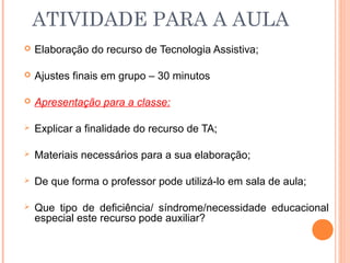 ATIVIDADE PARA A AULA
 Elaboração do recurso de Tecnologia Assistiva;
 Ajustes finais em grupo – 30 minutos
 Apresentação para a classe:
 Explicar a finalidade do recurso de TA;
 Materiais necessários para a sua elaboração;
 De que forma o professor pode utilizá-lo em sala de aula;
 Que tipo de deficiência/ síndrome/necessidade educacional
especial este recurso pode auxiliar?
 