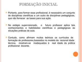 FORMAÇÃO INICIAL
 Portanto, para formar esse profissional, é necessário um conjunto
de disciplinas científicas e um outro de disciplinas pedagógicas,
que vão fornecer as bases para sua ação.
 No estágio supervisionado, o futuro professor aplica tais
conhecimentos e habilidades científicas e pedagógicas às
situações práticas de aula.
 Contudo, como afirmam muitos teóricos os currículos de
formação de professores,baseados no modelo da racional idade
técnica, mostram-se inadequados à real idade da prática
profissional docente.
 