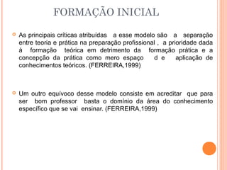 FORMAÇÃO INICIAL
 As principais críticas atribuídas a esse modelo são a separação
entre teoria e prática na preparação profissional , a prioridade dada
à formação teórica em detrimento da formação prática e a
concepção da prática como mero espaço d e aplicação de
conhecimentos teóricos. (FERREIRA,1999)
 Um outro equívoco desse modelo consiste em acreditar que para
ser bom professor basta o domínio da área do conhecimento
específico que se vai ensinar. (FERREIRA,1999)
 
