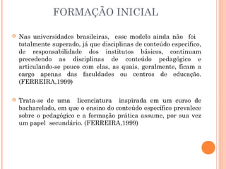 FORMAÇÃO INICIAL
 Nas universidades brasileiras, esse modelo ainda não foi
totalmente superado, já que disciplinas de conteúdo específico,
de responsabilidade dos institutos básicos, continuam
precedendo as disciplinas de conteúdo pedagógico e
articulando-se pouco com elas, as quais, geralmente, ficam a
cargo apenas das faculdades ou centros de educação.
(FERREIRA,1999)
 Trata-se de uma licenciatura inspirada em um curso de
bacharelado, em que o ensino do conteúdo específico prevalece
sobre o pedagógico e a formação prática assume, por sua vez
um papel secundário. (FERREIRA,1999)
 