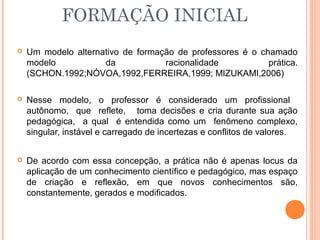 FORMAÇÃO INICIAL
 Um modelo alternativo de formação de professores é o chamado
modelo da racionalidade prática.
(SCHON.1992;NÓVOA,1992,FERREIRA,1999; MIZUKAMI,2006)
 Nesse modelo, o professor é considerado um profissional
autônomo, que reflete, toma decisões e cria durante sua ação
pedagógica, a qual é entendida como um fenômeno complexo,
singular, instável e carregado de incertezas e conflitos de valores.
 De acordo com essa concepção, a prática não é apenas locus da
aplicação de um conhecimento científico e pedagógico, mas espaço
de criação e reflexão, em que novos conhecimentos são,
constantemente, gerados e modificados.
 