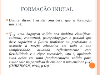 FORMAÇÃO INICIAL
 Diante disso, Ibernón considera que a formação
inicial é:
 “[...] uma bagagem sólida nos âmbitos científicos,
cultural, contextual, psicopedagógico e pessoal que
deve capacitar o futuro professor ou professora a
assumir a tarefa educativa em toda a sua
complexidade, atuando reflexivamente com
flexibilidade e o rigor necessário, isto é, apoiando
suas ações em uma fundamentação válida para
evitar cair no paradoxo de ensinar a não ensinar [...]”
(IMBERNÓN, 2010, p.63).
 