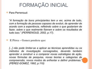 FORMAÇÃO INICIAL
 Para Perrenoud:
“A formação de bons principiantes tem a ver, acima de tudo,
com a formação de pessoas capazes de evoluir, de aprender de
acordo com a experiência, refletindo sobre o que gostariam de
fazer, sobre o que realmente fizeram e sobre os resultados de
tudo isso.” (PERRENOUD, 2002, p.17).
 E Pérez – Gomez pondera que:
[...] não pode limitar-se a aplicar as técnicas aprendidas ou os
métodos de investigação consagrados, devendo também
aprender a construir e a comparar novas estratégias de ação,
novas fórmulas de pesquisa, novas teorias e categorias de
compreensão, novos modos de enfrentar e definir problemas.”
(PÉREZ-GOMEZ, 1992, p.110)
 