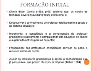 FORMAÇÃO INICIAL
 Diante disso, Garcia (1992, p.66) sublinha que, os cursos de
formação deveriam auxiliar o futuro profissional a:
 Desenvolver o conhecimento do professor relativamente à escola e
ao sistema educativo;
 Incrementar a consciência e a compreensão do professor
principiante relativamente a complexidade das situações de ensino
e sugerir alternativas para as enfrentar;
 Proporcionar aos professores principiantes serviços de apoio e
recursos dentro da escola;
 Ajudar os professores principiantes a aplicar o conhecimento que
já possuem ou que podem obter por si próprios (Tisher, 1984).
 