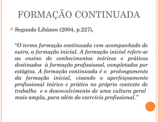FORMAÇÃO CONTINUADA
 Segundo Libâneo (2004, p.227),
“O termo formação continuada vem acompanhado de
outro, a formação inicial. A formação inicial refere-se
ao ensino de conhecimentos teóricos e práticos
destinados à formação profissional, completados por
estágios. A formação continuada é o prolongamento
da formação inicial, visando o aperfeiçoamento
profissional teórico e prático no próprio contexto de
trabalho e o desenvolvimento de uma cultura geral
mais ampla, para além do exercício profissional.”
 