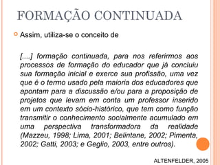  Assim, utiliza-se o conceito de
[....] formação continuada, para nos referirmos aos
processos de formação do educador que já concluiu
sua formação inicial e exerce sua profissão, uma vez
que é o termo usado pela maioria dos educadores que
apontam para a discussão e/ou para a proposição de
projetos que levam em conta um professor inserido
em um contexto sócio-histórico, que tem como função
transmitir o conhecimento socialmente acumulado em
uma perspectiva transformadora da realidade
(Mazzeu, 1998; Lima, 2001; Belintane, 2002; Pimenta,
2002; Gatti, 2003; e Geglio, 2003, entre outros).
FORMAÇÃO CONTINUADA
ALTENFELDER, 2005
 