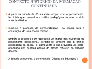 CONTEXTO HISTÓRICO DA FORMAÇÃO
CONTINUADA
 A partir da década de 80 a escola rompeu com o pensamento
tecnicista que comandou a prática pedagógica durante os vinte
anos da ditadura.
 Inicia-se o processo de democratização da escola para a
construção de uma escola coletiva .
 Embora a década de 80 represente um marco nas mudanças de
pensamento educacional, percebe-se também que a prática
pedagógica da época é conteudista o que provocou um certo
abandono dos debates acerca da prática reflexiva do trabalho
docente.
 A década de noventa, é denominada “Década da Educação”;
 
