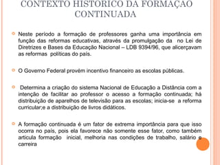  Neste período a formação de professores ganha uma importância em
função das reformas educativas, através da promulgação da no Lei de
Diretrizes e Bases da Educação Nacional – LDB 9394/96, que alicerçavam
as reformas políticas do país.
 O Governo Federal provém incentivo financeiro as escolas públicas.
 Determina a criação do sistema Nacional de Educação a Distância com a
intenção de facilitar ao professor o acesso a formação continuada; há
distribuição de aparelhos de televisão para as escolas; inicia-se a reforma
curricular;e a distribuição de livros didáticos.
 A formação continuada é um fator de extrema importância para que isso
ocorra no país, pois ela favorece não somente esse fator, como também
articula formação inicial, melhoria nas condições de trabalho, salário e
carreira
CONTEXTO HISTÓRICO DA FORMAÇÃO
CONTINUADA
 