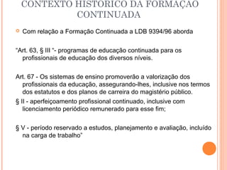  Com relação a Formação Continuada a LDB 9394/96 aborda
“Art. 63, § III “- programas de educação continuada para os
profissionais de educação dos diversos níveis.
Art. 67 - Os sistemas de ensino promoverão a valorização dos
profissionais da educação, assegurando-lhes, inclusive nos termos
dos estatutos e dos planos de carreira do magistério público.
§ II - aperfeiçoamento profissional continuado, inclusive com
licenciamento periódico remunerado para esse fim;
§ V - período reservado a estudos, planejamento e avaliação, incluído
na carga de trabalho”
CONTEXTO HISTÓRICO DA FORMAÇÃO
CONTINUADA
 