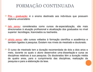  Pós - graduação: é o ensino destinado aos indivíduos que possuem
diploma universitário
 lato sensu: considerados como cursos de especialização, são mais
direcionados à atuação profissional e atualização dos graduados no nível
superior: tecnólogos, licenciados ou bacharéis.
 stricto sensu: são cursos voltados à formação científica e acadêmica e
também ligados à pesquisa. Existem nos níveis do mestrado e doutorado.
 O curso de mestrado tem a duração recomendada de dois a dois anos e
meio, durante os quais o aluno desenvolve uma dissertação e cursa as
disciplinas relativas à sua pesquisa. Os doutorados têm a duração média
de quatro anos, para o cumprimento das disciplinas, realização da
pesquisa e para a elaboração da tese.
FORMAÇÃO CONTINUADA
 