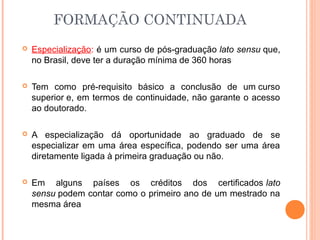  Especialização: é um curso de pós-graduação lato sensu que,
no Brasil, deve ter a duração mínima de 360 horas.
 Tem como pré-requisito básico a conclusão de um curso
superior e, em termos de continuidade, não garante o acesso
ao doutorado.
 A especialização dá oportunidade ao graduado de se
especializar em uma área específica, podendo ser uma área
diretamente ligada à primeira graduação ou não.
 Em alguns países os créditos dos certificados lato
sensu podem contar como o primeiro ano de um mestrado na
mesma área
FORMAÇÃO CONTINUADA
 